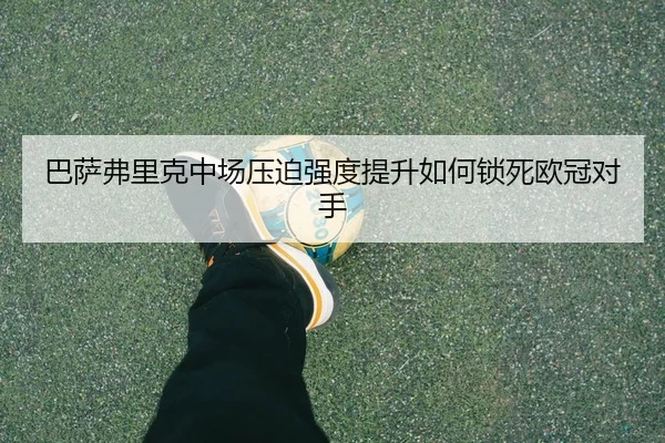 巴萨弗里克中场压迫强度提升如何锁死欧冠对手