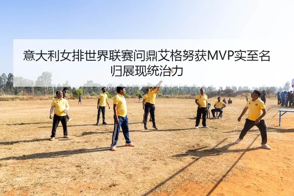 意大利女排世界联赛问鼎艾格努获MVP实至名归展现统治力