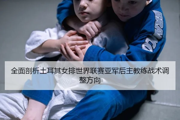 全面剖析土耳其女排世界联赛亚军后主教练战术调整方向